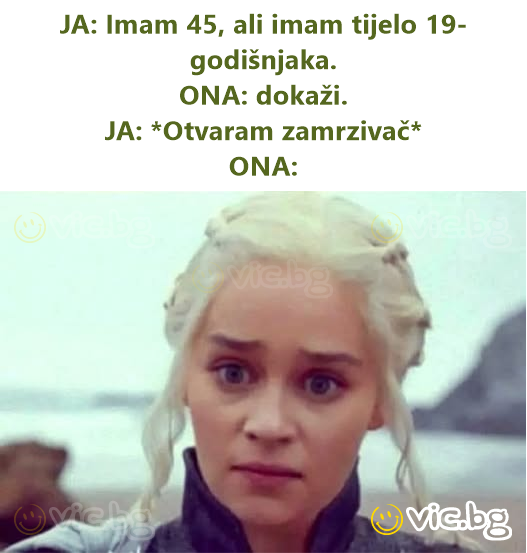 JA: Imam 45, ali imam tijelo 19-godišnjaka.  ONA: dokaži.  JA: *Otvaram zamrzivač*  ONA:
