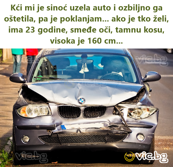 Kći mi je sinoć uzela auto i ozbiljno ga oštetila, pa je poklanjam... ako je tko želi, ima 23 godine, smeđe oči, tamnu kosu, visoka je 160 cm...