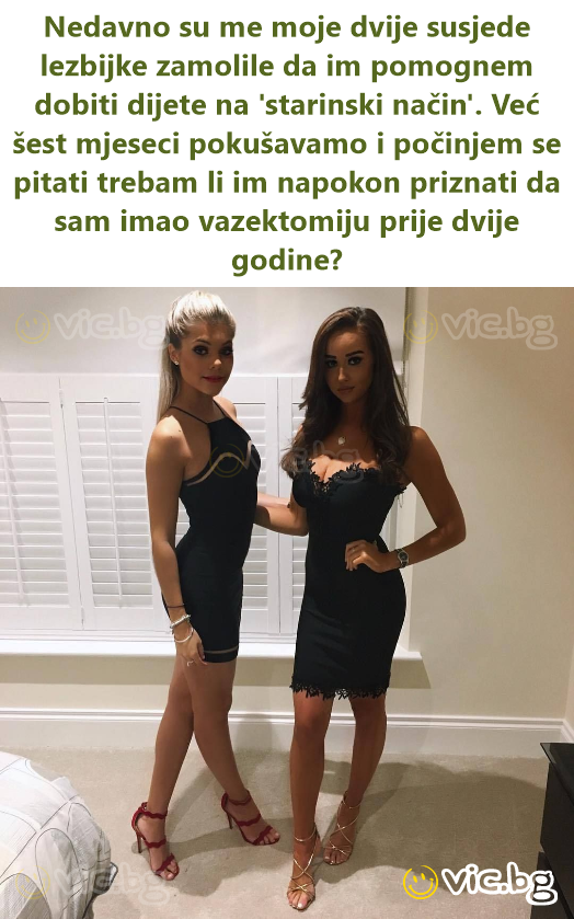 Nedavno su me moje dvije susjede lezbijke zamolile da im pomognem dobiti dijete na 'starinski način'. Već šest mjeseci pokušavamo i počinjem se pitati trebam li im napokon priznati da sam imao...