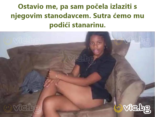 Ostavio me, pa sam počela izlaziti s njegovim stanodavcem. Sutra ćemo mu podići stanarinu.