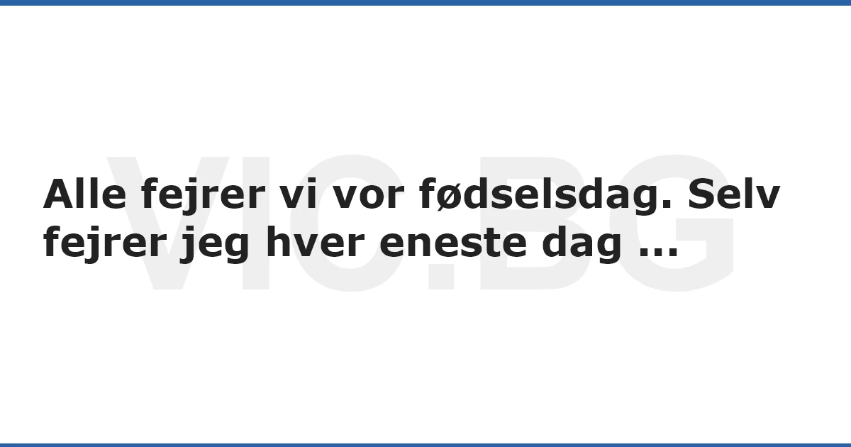 Alle fejrer vi vor fødselsdag. Selv fejrer jeg hver eneste dag ...