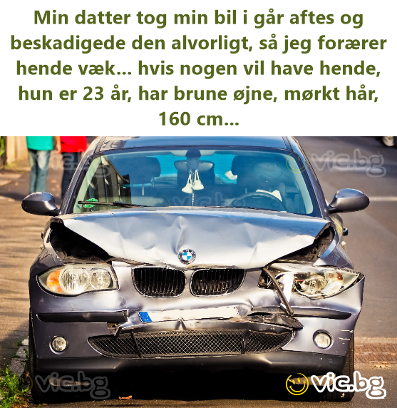 Min datter tog min bil i går aftes og beskadigede den alvorligt, så jeg forærer hende væk... hvis nogen vil have hende, hun er 23 år, har brune øjne, mørkt hår, 160 cm...