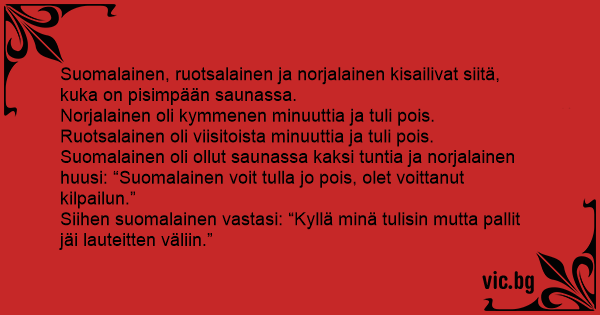 Suomalainen, ruotsalainen ja norjalainen kisailivat siitä, kuka on  pisimpään saunassa. Norjalainen oli kymmenen minuuttia ja tuli pois.  Ruotsalainen oli viisitoista minuuttia ja tuli pois....