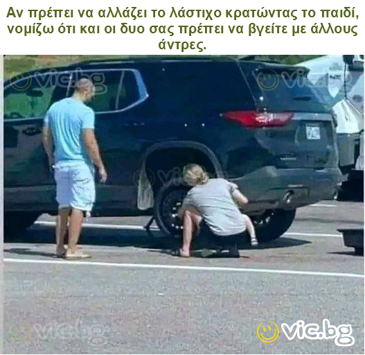 Αν πρέπει να αλλάζει το λάστιχο κρατώντας το παιδί, νομίζω ότι και οι δυο σας πρέπει να βγείτε με άλλους άντρες.