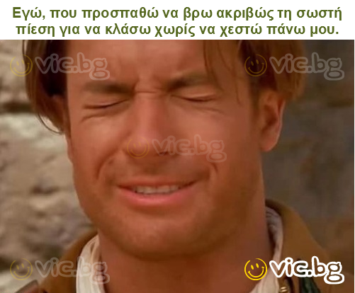 Εγώ, που προσπαθώ να βρω ακριβώς τη σωστή πίεση για να κλάσω χωρίς να χεστώ πάνω μου.