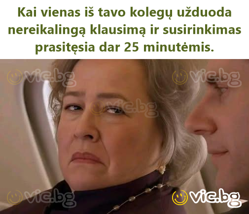 Kai vienas iš tavo kolegų užduoda nereikalingą klausimą ir susirinkimas prasitęsia dar 25 minutėmis.