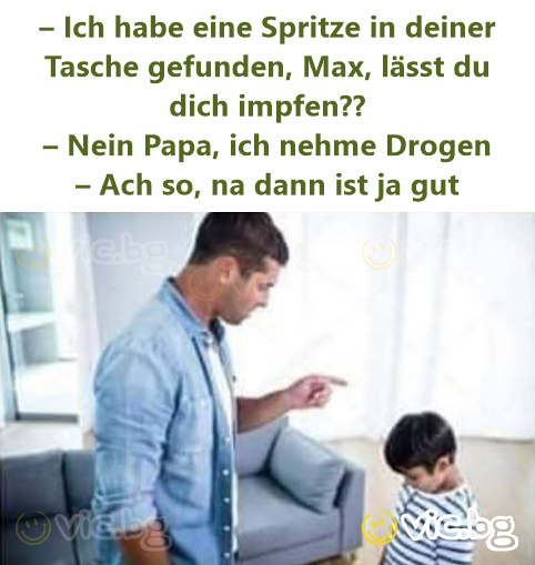 – Ich habe eine Spritze in deiner Tasche gefunden, Max, lässt du dich impfen?? – Nein Papa, ich nehme Drogen – Ach so, na dann ist ja gut