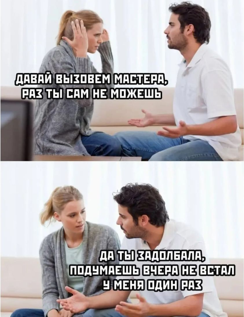 Давай вызовем мастера, раз ты сам не можешь? Да ты задолбала, подумаешь вчера не встал у меня один раз