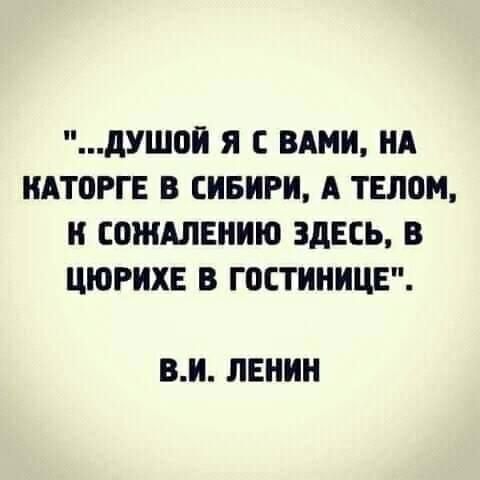 "Душой я с вами, на каторге в Сибири, а телом, к сожалению здесь, в Цюрихе в гостинице".  В.И.Ленин.