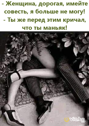 - Женщина, дорогая, имейте совесть, я больше не могу! - Ты же перед этим кричал, что ты маньяк!