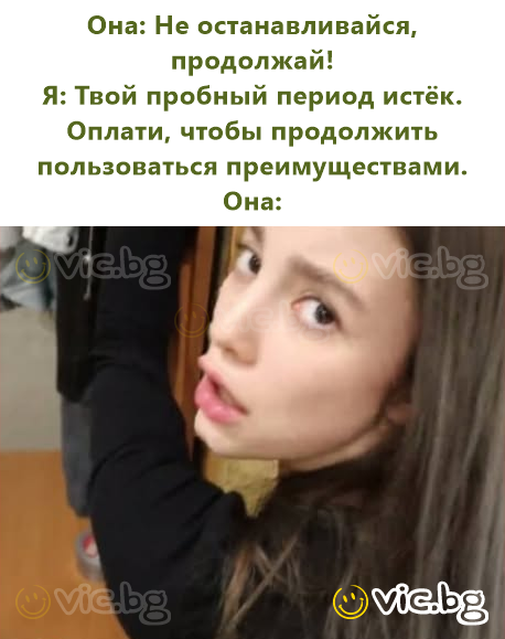 Она: Не останавливайся, продолжай!  Я: Твой пробный период истёк. Оплати, чтобы продолжить пользоваться преимуществами.  Она: