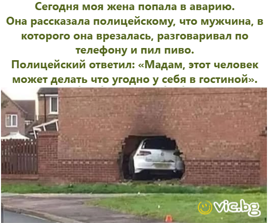 Сегодня моя жена попала в аварию. Она рассказала полицейскому, что мужчина, в которого она врезалась, разговаривал по телефону и пил пиво. Полицейский ответил: «Мадам, этот человек может делать что уг