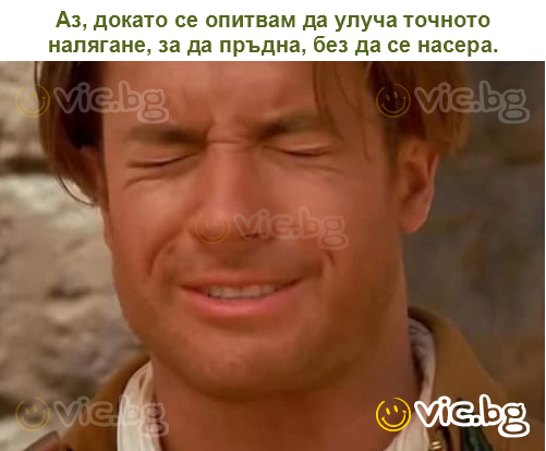 Аз, докато се опитвам да улуча точното налягане, за да пръдна, без да се насера.