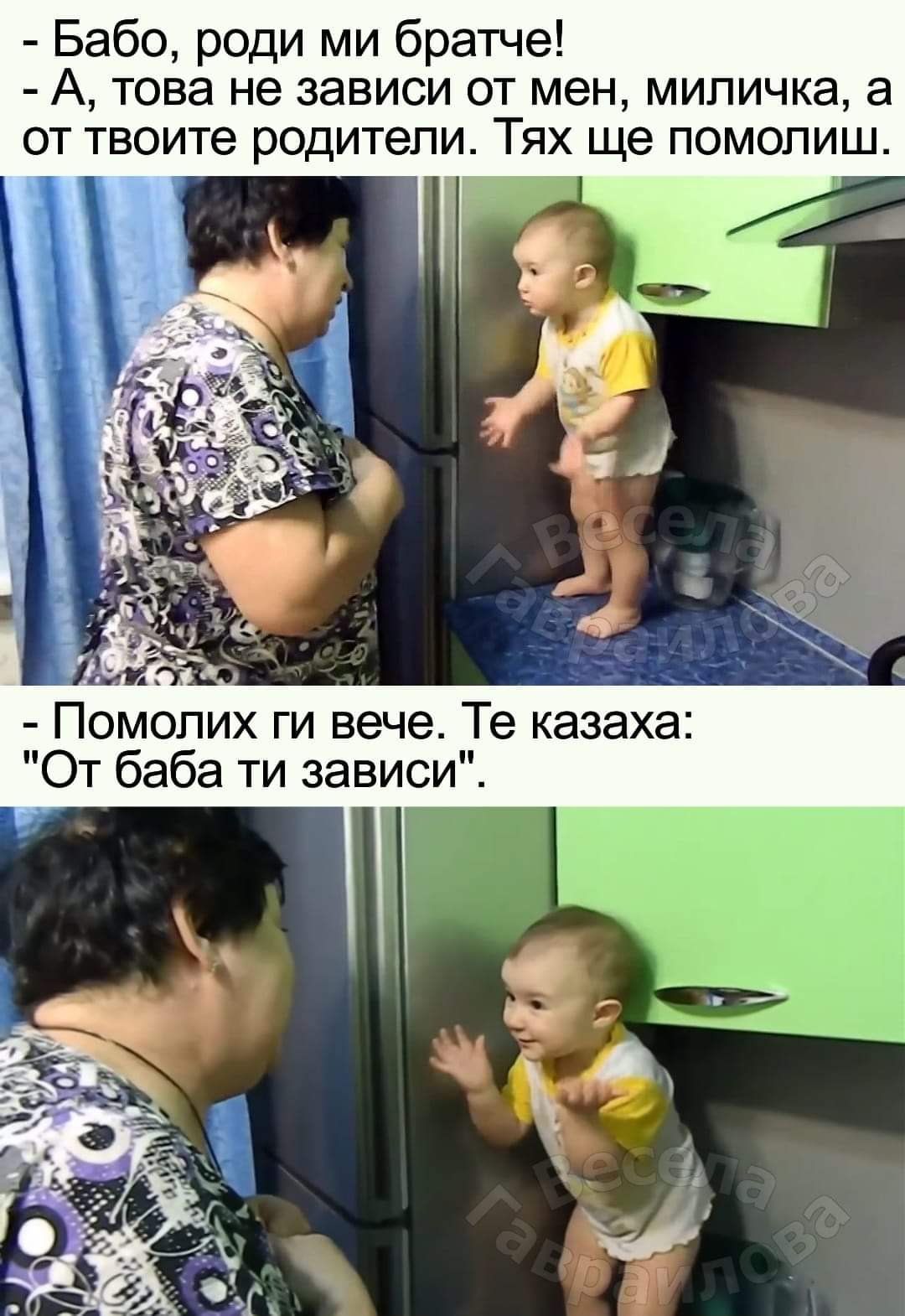 - Бабо, роди ми братче! - А, това не зависи от мен, миличка, а от твоите родители. Тях ще помолиш. - Помолих ги вече. Те казаха: "От баба ти зависи"