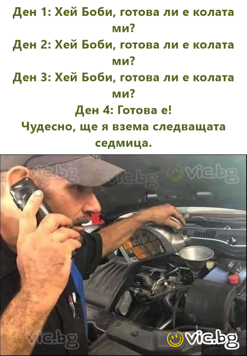 Ден 1: Хей Боби, готова ли е колата ми? Ден 2: Хей Боби, готова ли е колата ми? Ден 3: Хей Боби, готова ли е колата ми? Ден 4: Готова е! Чудесно, ще я взема следващата седмица.