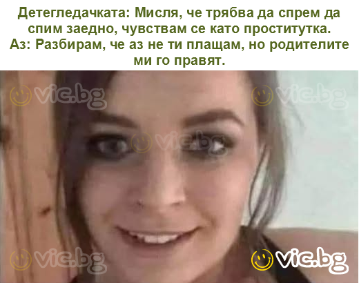 Детегледачката: Мисля, че трябва да спрем да спим заедно, чувствам се като проститутка.
Аз: Разбирам, че аз не ти плащам, но родителите ми го правят.