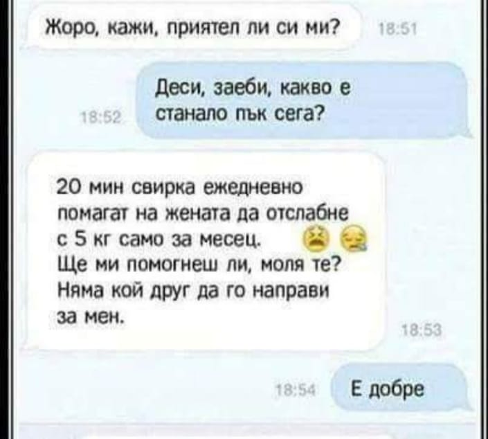 - Жоро, кажи, приятел ли си ми?	 - Деси, заеби, какво е станало пък сега? - 20 мин свирка ежедневно помагат на жената да отслабне с 5 кг само за месец. Ще ми помогнеш ли, моля те? Няма кой друг да го...