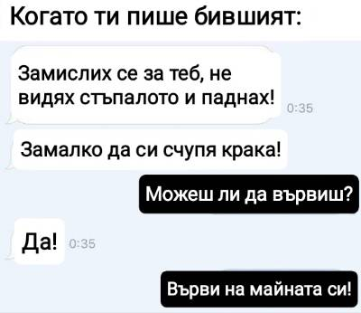 Когато ти пише бившият: - Замислих се за теб, не видях стьпалото и паднах! Замалко да си счупя крака! - Можеш ли да вървиш? - Да! - Върви на майната си!