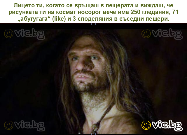 Лицето ти, когато се връщаш в пещерата и виждаш, че рисунката ти на космат носорог вече има 250 гледания, 71 „абугугага“ (like) и 3 споделяния в съседни пещери.