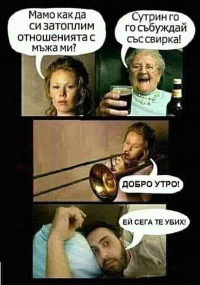 - Мамо, как да затоплим отношенията с мъже ми? - Сутрин го събуждай със свирка! - Добро утро! - Ей, сега те убих!