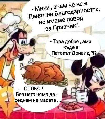 - Мики , знам че не е Денят а Благодарнотта, но имаме повод за Празник! - Това добре, ама къде е патокът Доналд? - Спокойно, Без него няма да седнем на масата!