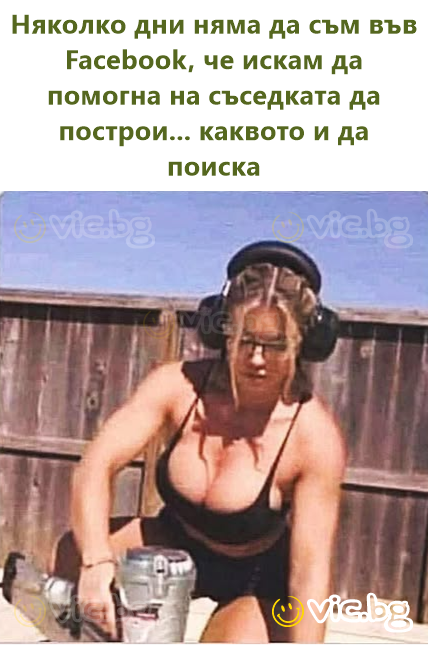 Няколко дни няма да съм във Facebook, че искам да помогна на съседката да построи... каквото и да поиска