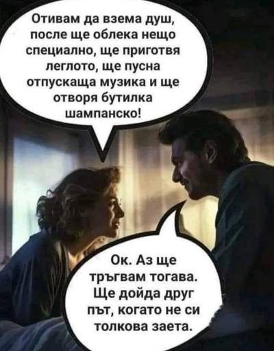 Отивам да взема душ, после ще облека нещо специално, ще приготвя леглото, ще пусна отпускаща музика и ще отворя бутилка шампанско! Ок. Аз ще трыгвам тогава. Ще дойда друг пьт, когато не си толкова...