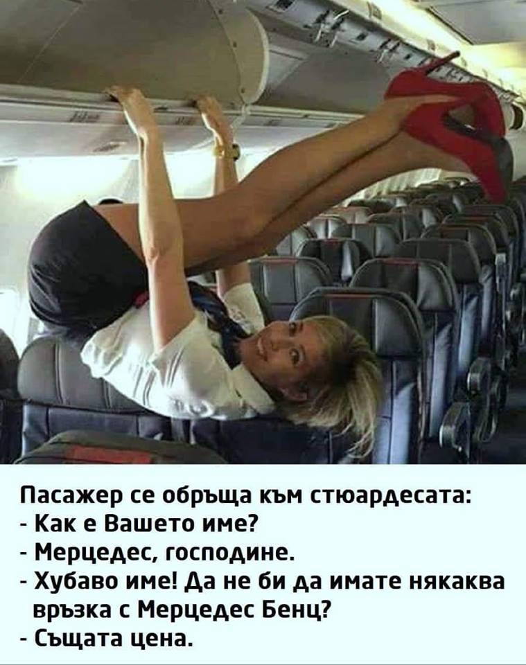 Пасажер се обръща към стюардесата: - Как е Вашето име? - Мерцедес, господине. - Хубаво име! Да не би да имате някаква връзка с Мерцедес Бенц? - Същата цена