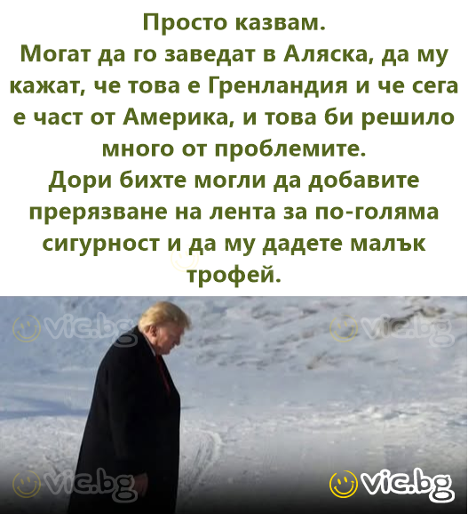 Просто казвам. Могат да го заведат в Аляска, да му кажат, че това е Гренландия и че сега е част от Америка, и това би решило много от проблемите. Дори бихте могли да добавите прерязване на лента за...