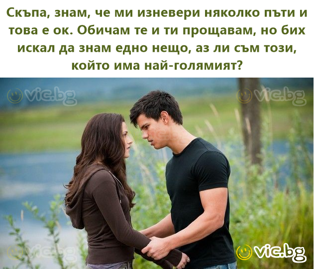 Скъпа, знам, че ми изневери няколко пъти и това е ок. Обичам те и ти прощавам, но бих искал да знам едно нещо, аз ли съм този, който има най-голямият?