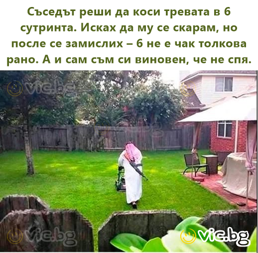 Съседът реши да коси тревата в 6 сутринта. Исках да му се скарам, но после се замислих – 6 не е чак толкова рано. А и сам съм си виновен, че не спя.