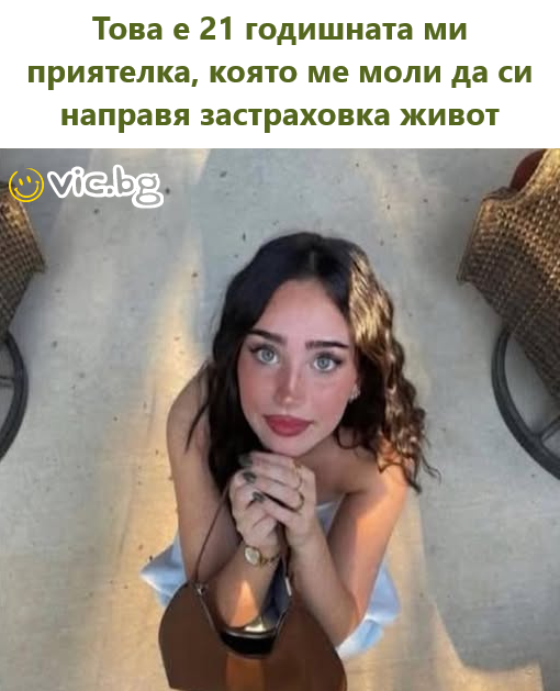 Това е 21 годишната ми приятелка, която ме моли да си направя застраховка живот