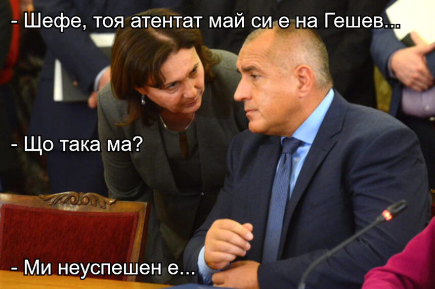 - Шефе, тоя атентат май си е на Гешев.. - Що така ма? - Ми неуспешен е...