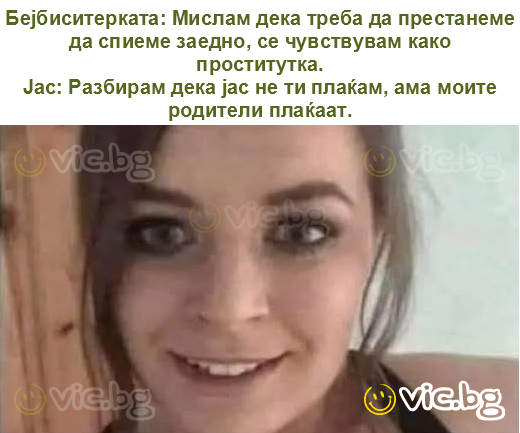 Бејбиситерката: Мислам дека треба да престанеме да спиеме заедно, се чувствувам како проститутка.
Јас: Разбирам дека јас не ти плаќам, ама моите родители плаќаат.