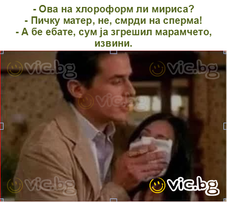 - Ова на хлороформ ли мириса?
- Пичку матер, не, смрди на сперма!
- А бе ебате, сум ја згрешил марамчето, извини.