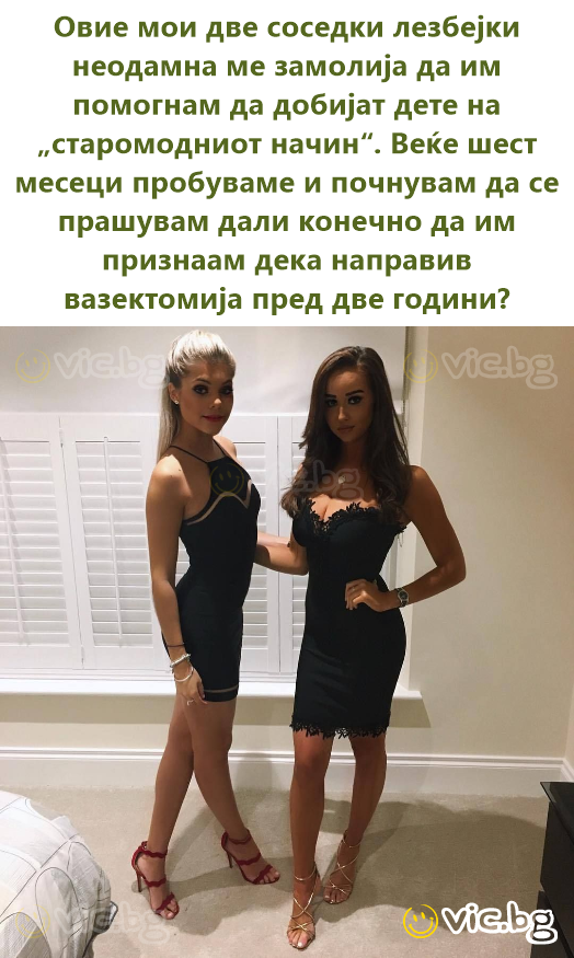 Овие мои две соседки лезбејки неодамна ме замолија да им помогнам да добијат дете на „старомодниот начин“. Веќе шест месеци пробуваме и почнувам да се прашувам дали конечно да им признаам дека...