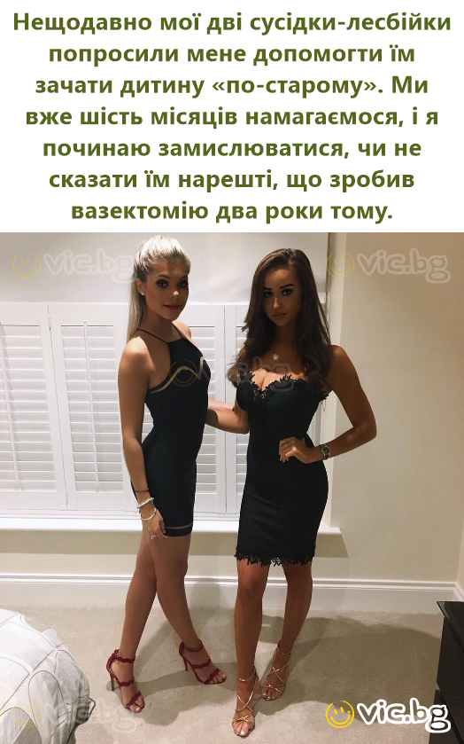 Нещодавно мої дві сусідки-лесбійки попросили мене допомогти їм зачати дитину «по-старому». Ми вже шість місяців намагаємося, і я починаю замислюватися, чи не сказати їм нарешті, що зробив вазектомію...